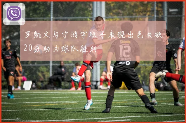 罗凯文与宁鸿宇联手表现出色共砍20分助力球队胜利