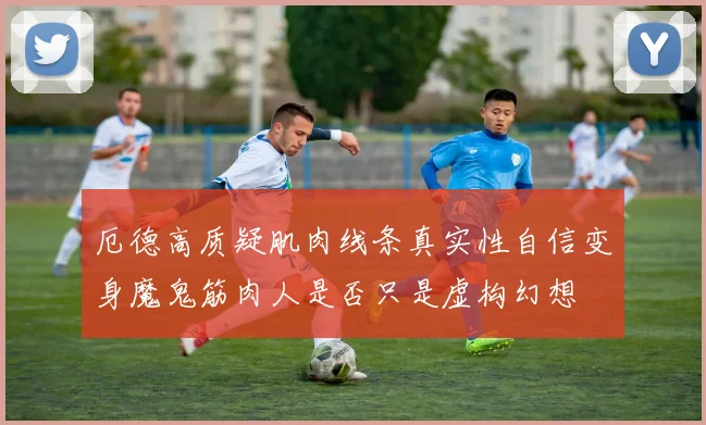 厄德高质疑肌肉线条真实性自信变身魔鬼筋肉人是否只是虚构幻想