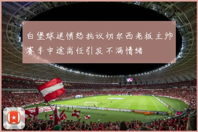 白堡球迷愤怒抗议切尔西老板主帅赛季中途离任引发不满情绪