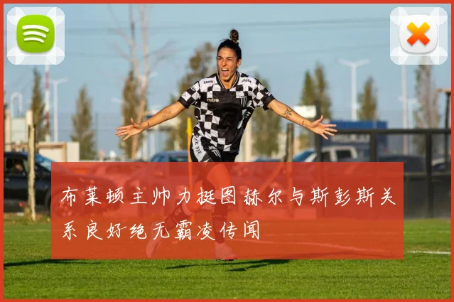 布莱顿主帅力挺图赫尔与斯彭斯关系良好绝无霸凌传闻