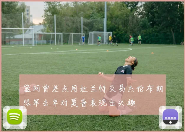 篮网曾差点用杜兰特交易杰伦布朗绿军去年对夏普表现出兴趣