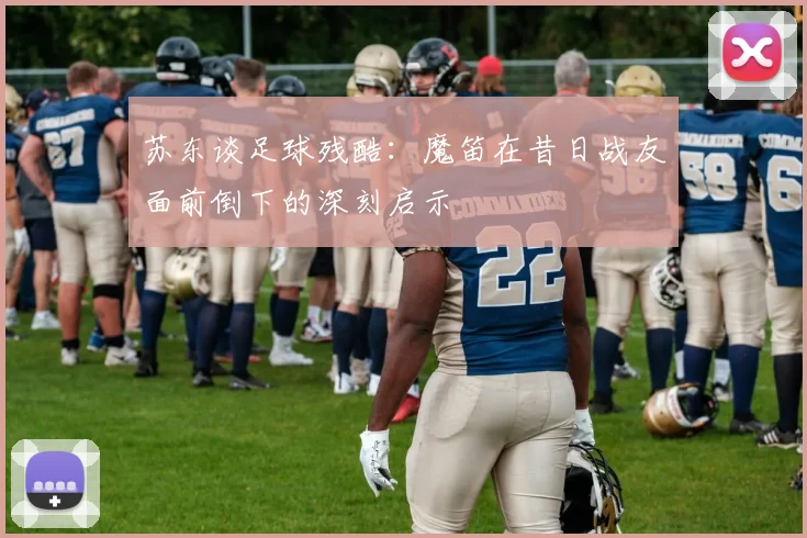 苏东谈足球残酷：魔笛在昔日战友面前倒下的深刻启示