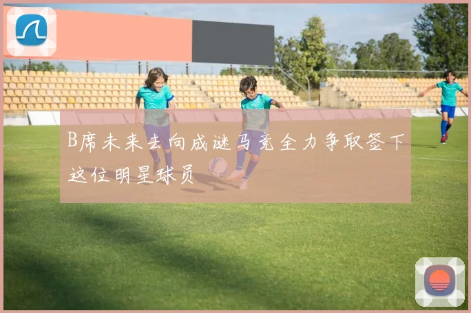 B席未来去向成谜马竞全力争取签下这位明星球员