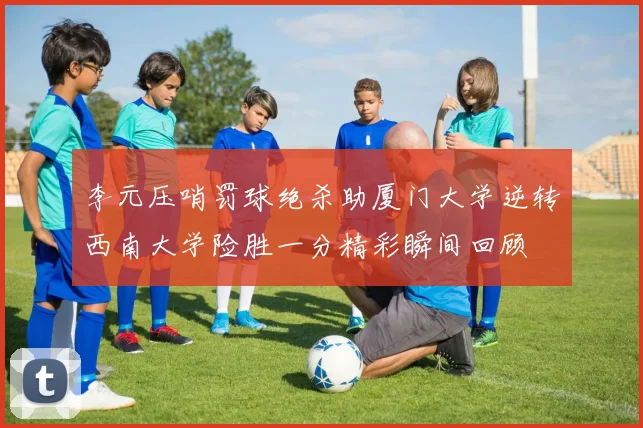 李元压哨罚球绝杀助厦门大学逆转西南大学险胜一分精彩瞬间回顾