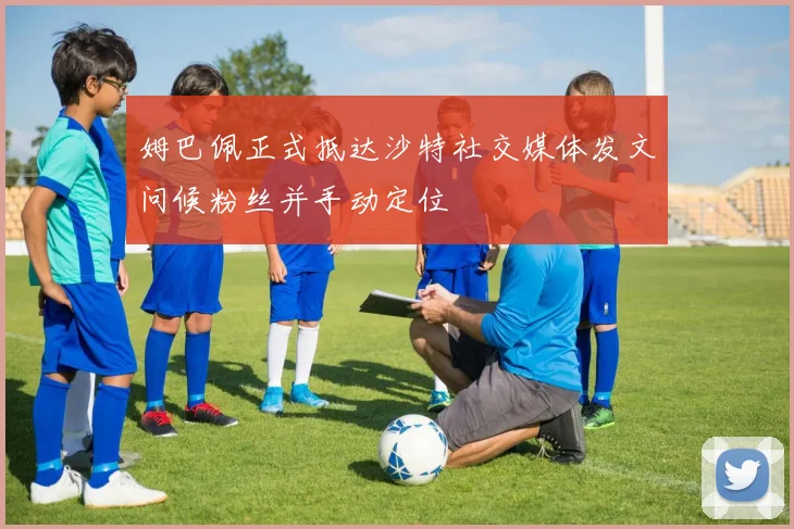 姆巴佩正式抵达沙特社交媒体发文问候粉丝并手动定位