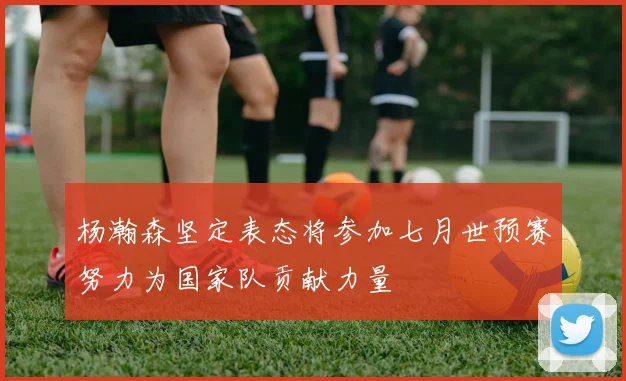 杨瀚森坚定表态将参加七月世预赛努力为国家队贡献力量