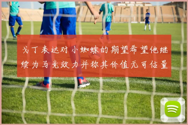 戈丁表达对小蜘蛛的期望希望他继续为马竞效力并称其价值无可估量