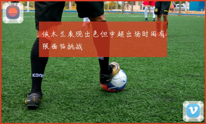 依木兰表现出色但中超出场时间有限面临挑战
