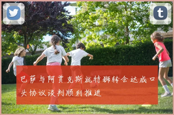 巴萨与阿贾克斯就特狮转会达成口头协议谈判顺利推进