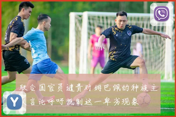 联合国官员谴责对姆巴佩的种族主义言论呼吁抵制这一卑劣现象