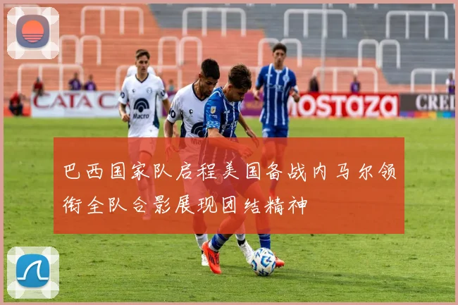 巴西国家队启程美国备战内马尔领衔全队合影展现团结精神