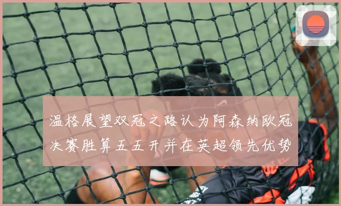 温格展望双冠之路认为阿森纳欧冠决赛胜算五五开并在英超领先优势明显