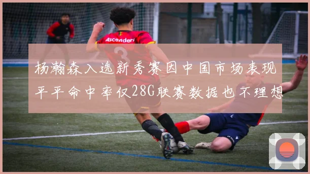 杨瀚森入选新秀赛因中国市场表现平平命中率仅28G联赛数据也不理想