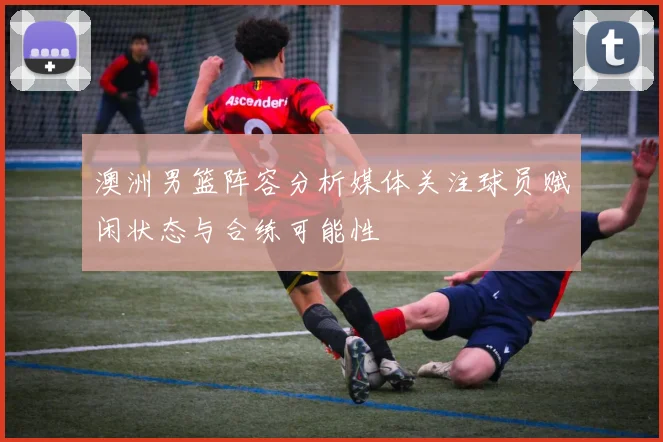 澳洲男篮阵容分析媒体关注球员赋闲状态与合练可能性