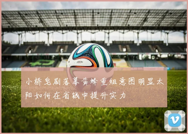 小桥皂剧落幕黄蜂重组意图明显太阳如何在省钱中提升实力