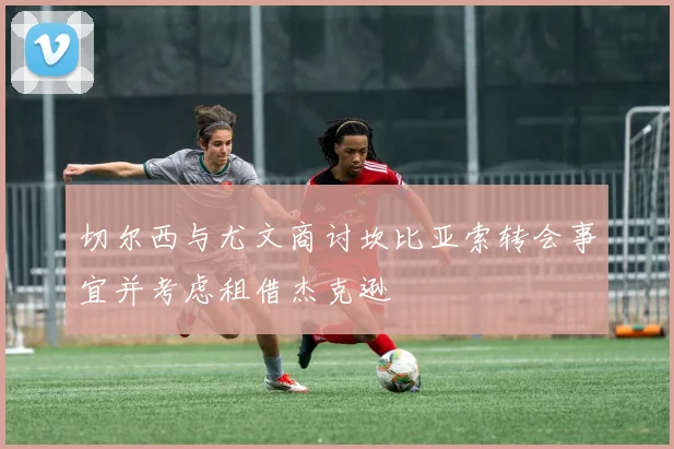 切尔西与尤文商讨坎比亚索转会事宜并考虑租借杰克逊