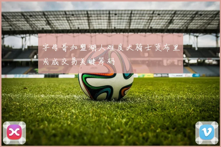 字母哥加盟湖人难度大骑士莫布里或成交易关键筹码